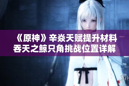《原神》辛焱天赋提升材料吞天之鲸只角挑战位置详解