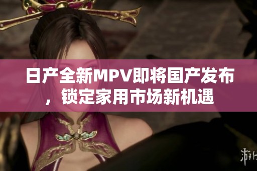 日产全新MPV即将国产发布，锁定家用市场新机遇
