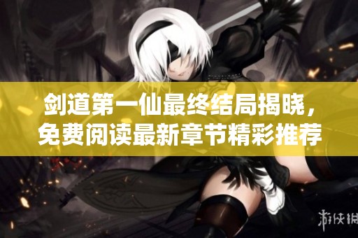剑道第一仙最终结局揭晓，免费阅读最新章节精彩推荐
