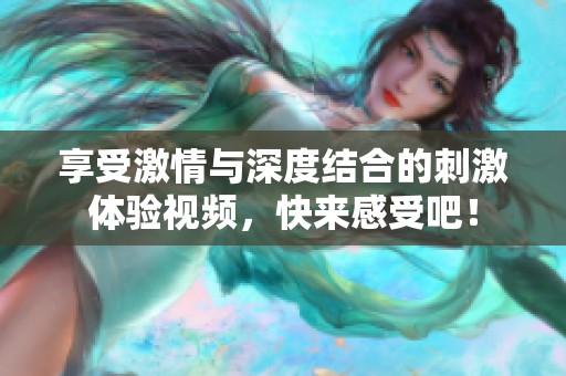 享受激情与深度结合的刺激体验视频，快来感受吧！