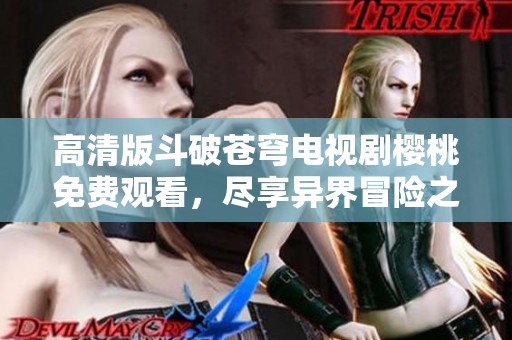 高清版斗破苍穹电视剧樱桃免费观看，尽享异界冒险之旅