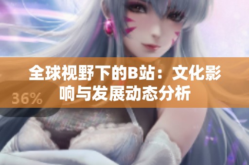 全球视野下的B站：文化影响与发展动态分析