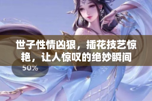 世子性情凶狠，插花技艺惊艳，让人惊叹的绝妙瞬间