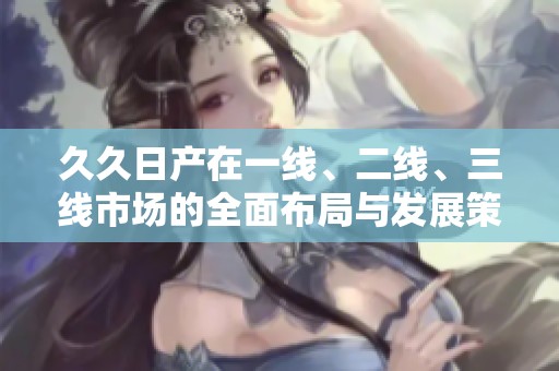 久久日产在一线、二线、三线市场的全面布局与发展策略分析