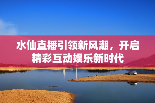 水仙直播引领新风潮，开启精彩互动娱乐新时代