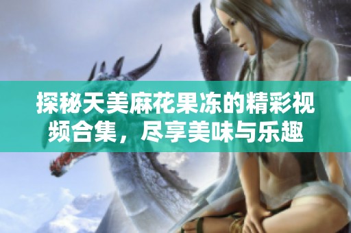 探秘天美麻花果冻的精彩视频合集，尽享美味与乐趣