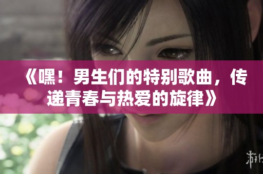 《嘿！男生们的特别歌曲，传递青春与热爱的旋律》