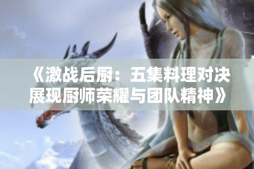 《激战后厨：五集料理对决展现厨师荣耀与团队精神》