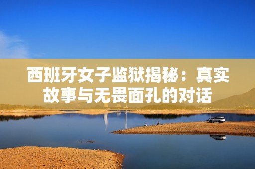 西班牙女子监狱揭秘：真实故事与无畏面孔的对话