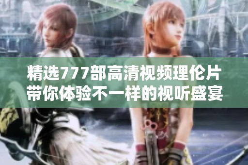 精选777部高清视频理伦片带你体验不一样的视听盛宴