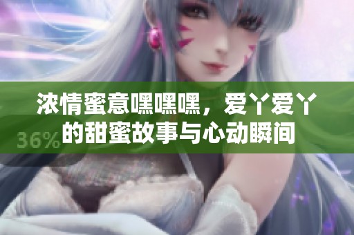 浓情蜜意嘿嘿嘿，爱丫爱丫的甜蜜故事与心动瞬间