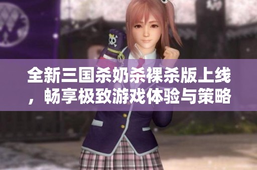 全新三国杀奶杀裸杀版上线，畅享极致游戏体验与策略之美