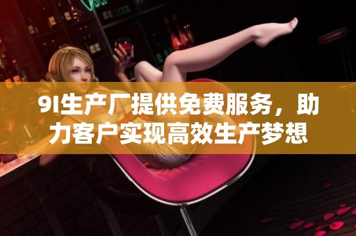 9I生产厂提供免费服务，助力客户实现高效生产梦想