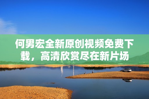 何男宏全新原创视频免费下载，高清欣赏尽在新片场