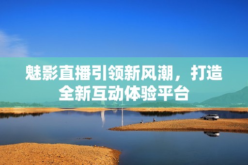 魅影直播引领新风潮，打造全新互动体验平台