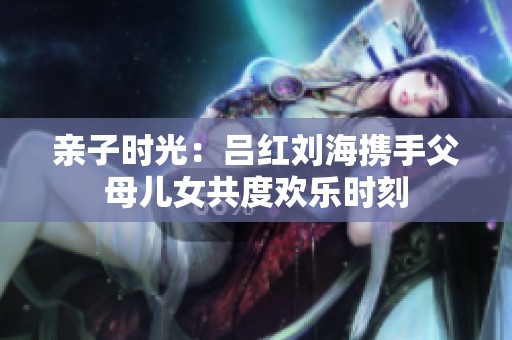 亲子时光：吕红刘海携手父母儿女共度欢乐时刻