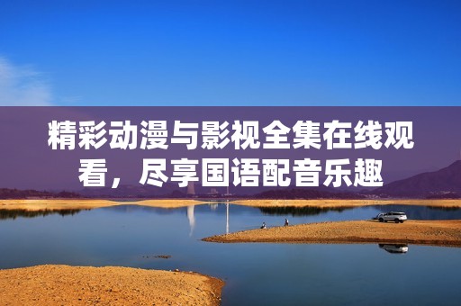 精彩动漫与影视全集在线观看，尽享国语配音乐趣