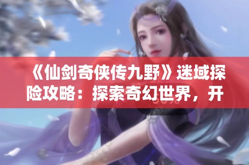 《仙剑奇侠传九野》迷域探险攻略：探索奇幻世界，开启非凡冒险之旅