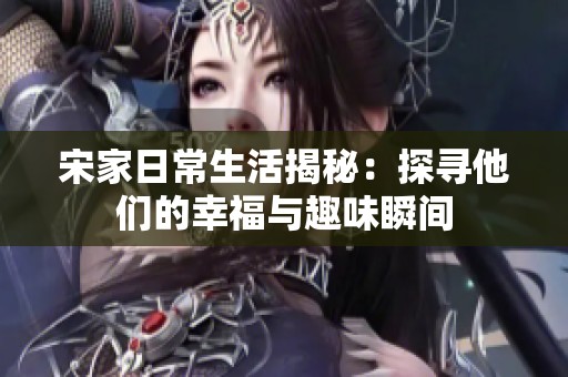 宋家日常生活揭秘：探寻他们的幸福与趣味瞬间