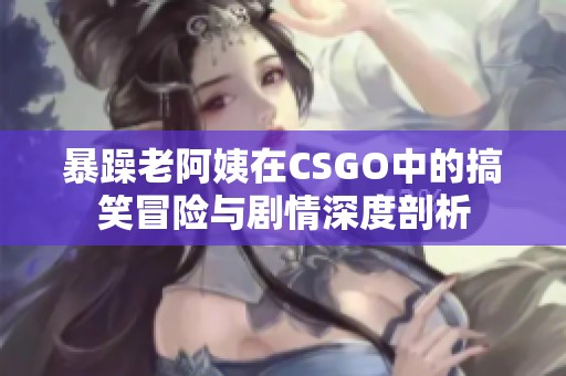 暴躁老阿姨在CSGO中的搞笑冒险与剧情深度剖析