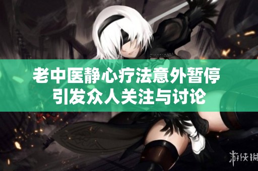 老中医静心疗法意外暂停 引发众人关注与讨论