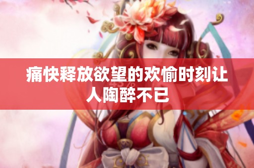 痛快释放欲望的欢愉时刻让人陶醉不已