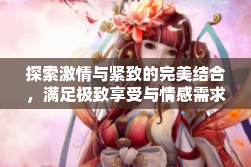 探索激情与紧致的完美结合，满足极致享受与情感需求