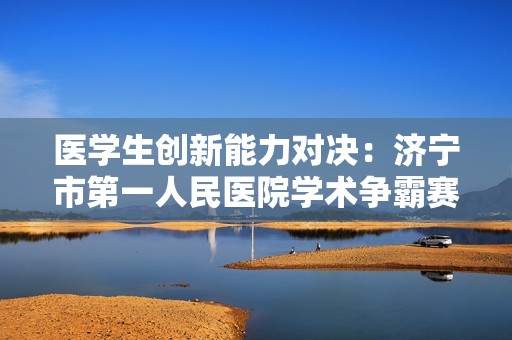 医学生创新能力对决：济宁市第一人民医院学术争霸赛的精彩瞬间