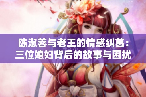 陈淑蓉与老王的情感纠葛：三位媳妇背后的故事与困扰