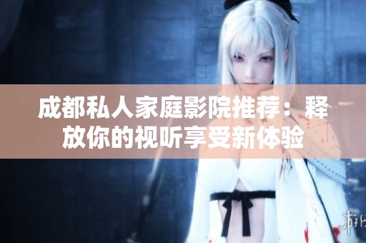 成都私人家庭影院推荐：释放你的视听享受新体验