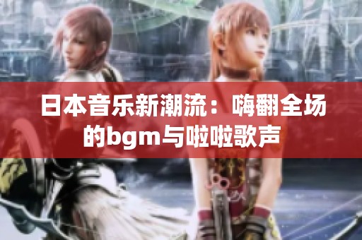 日本音乐新潮流：嗨翻全场的bgm与啦啦歌声