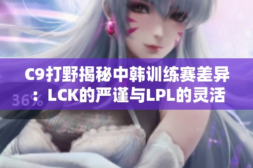 C9打野揭秘中韩训练赛差异：LCK的严谨与LPL的灵活对比分析