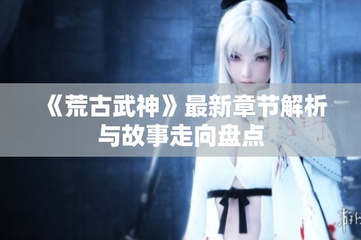 《荒古武神》最新章节解析与故事走向盘点
