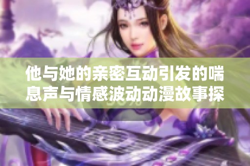 他与她的亲密互动引发的喘息声与情感波动动漫故事探讨