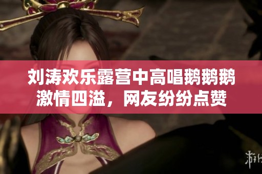 刘涛欢乐露营中高唱鹅鹅鹅激情四溢，网友纷纷点赞