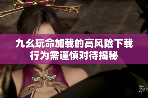 九幺玩命加载的高风险下载行为需谨慎对待揭秘
