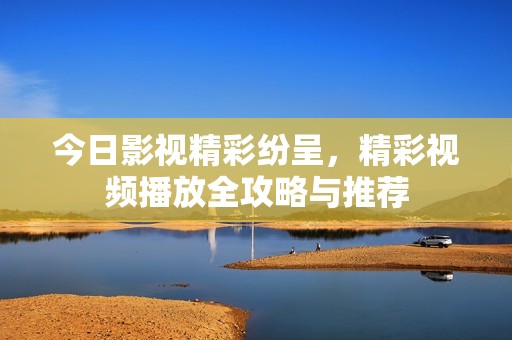 今日影视精彩纷呈，精彩视频播放全攻略与推荐