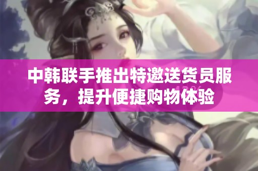 中韩联手推出特邀送货员服务，提升便捷购物体验