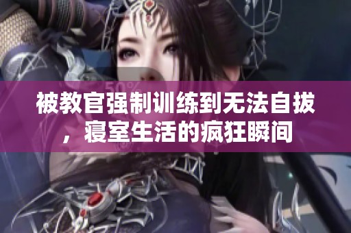 被教官强制训练到无法自拔，寝室生活的疯狂瞬间