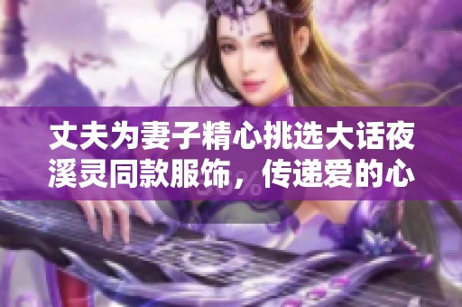 丈夫为妻子精心挑选大话夜溪灵同款服饰，传递爱的心意