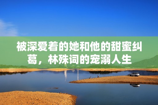 被深爱着的她和他的甜蜜纠葛，林殊词的宠溺人生
