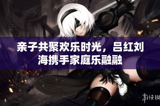 亲子共聚欢乐时光，吕红刘海携手家庭乐融融