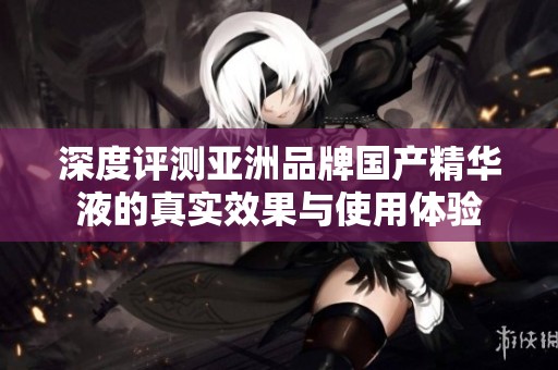 深度评测亚洲品牌国产精华液的真实效果与使用体验