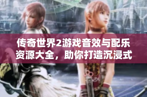 传奇世界2游戏音效与配乐资源大全，助你打造沉浸式游戏体验