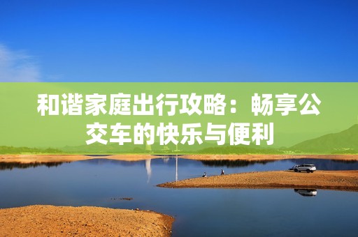 和谐家庭出行攻略：畅享公交车的快乐与便利