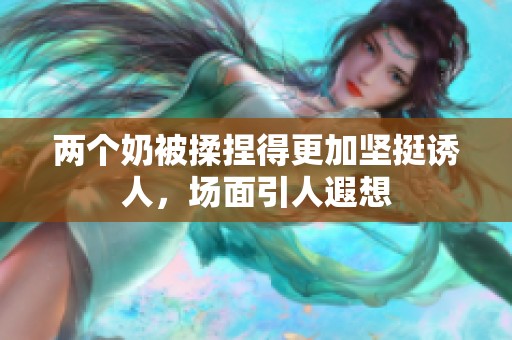 两个奶被揉捏得更加坚挺诱人，场面引人遐想