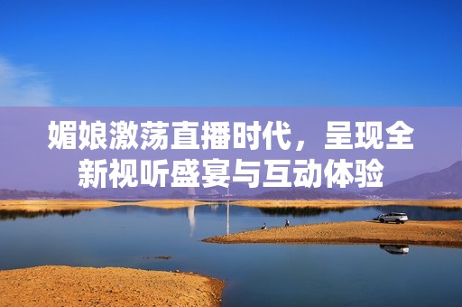 媚娘激荡直播时代，呈现全新视听盛宴与互动体验