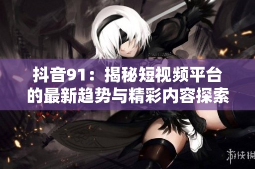 抖音91：揭秘短视频平台的最新趋势与精彩内容探索