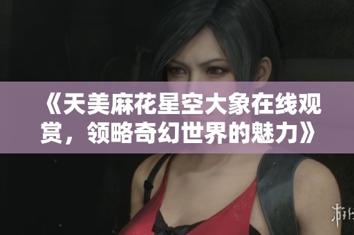《天美麻花星空大象在线观赏，领略奇幻世界的魅力》