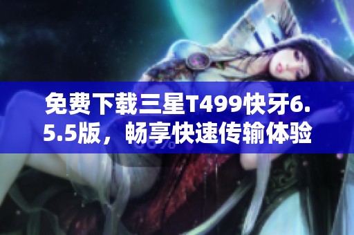 免费下载三星T499快牙6.5.5版，畅享快速传输体验